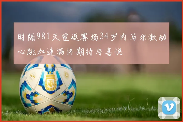 时隔981天重返赛场34岁内马尔激动心跳加速满怀期待与喜悦