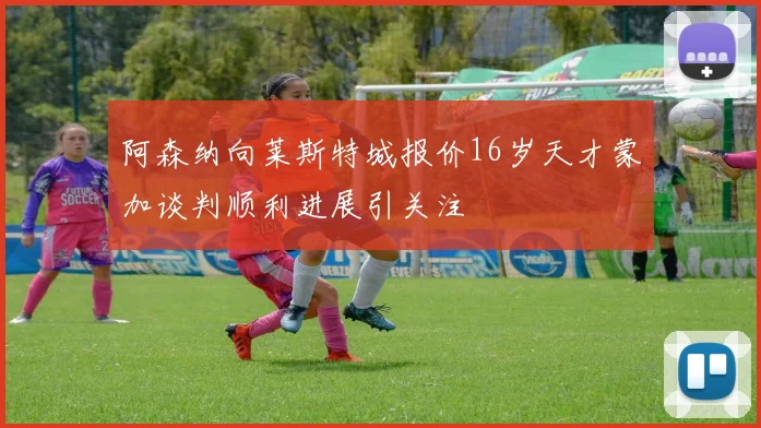 阿森纳向莱斯特城报价16岁天才蒙加谈判顺利进展引关注