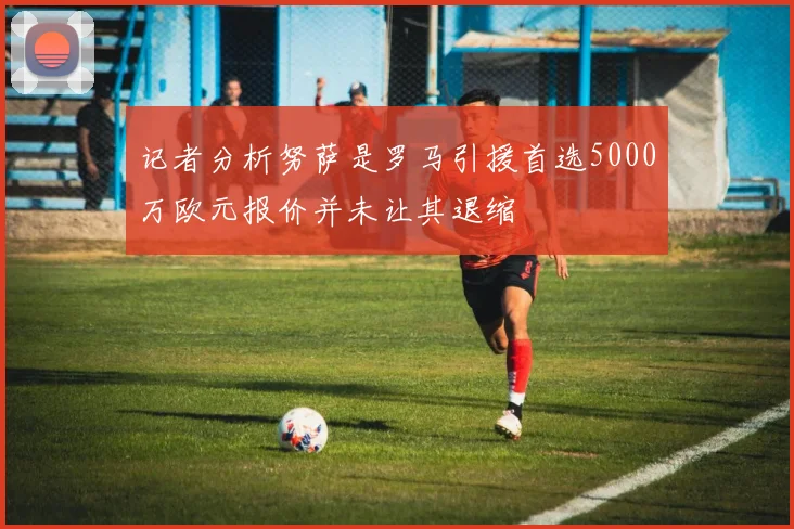 记者分析努萨是罗马引援首选5000万欧元报价并未让其退缩
