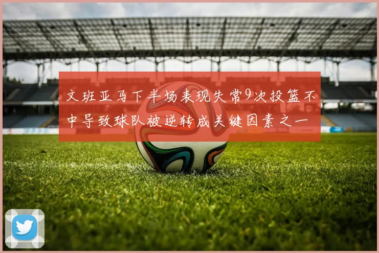 文班亚马下半场表现失常9次投篮不中导致球队被逆转成关键因素之一