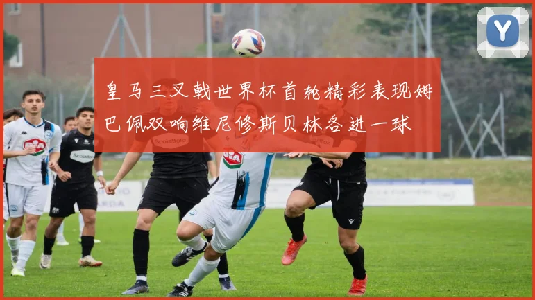 皇马三叉戟世界杯首轮精彩表现姆巴佩双响维尼修斯贝林各进一球