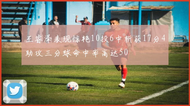 王睿泽表现惊艳10投6中斩获17分4助攻三分球命中率高达50
