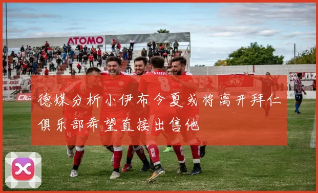 德媒分析小伊布今夏或将离开拜仁俱乐部希望直接出售他