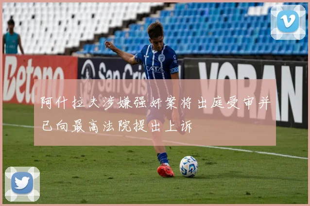 阿什拉夫涉嫌强奸案将出庭受审并已向最高法院提出上诉