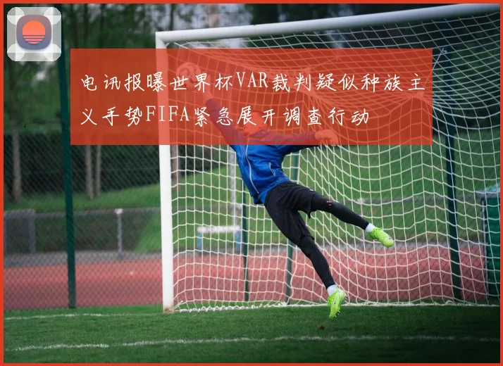 电讯报曝世界杯VAR裁判疑似种族主义手势FIFA紧急展开调查行动