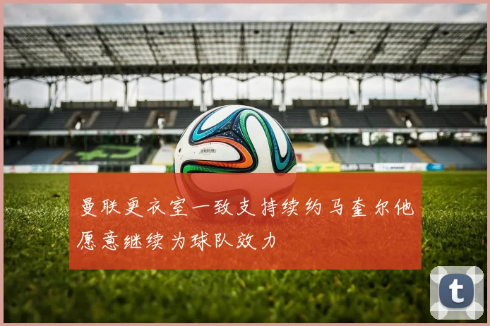 曼联更衣室一致支持续约马奎尔他愿意继续为球队效力