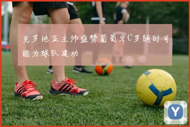 克罗地亚主帅盛赞葡萄牙C罗随时可能为球队建功