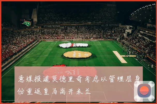意媒报道莫德里奇考虑以管理层身份重返皇马离开米兰