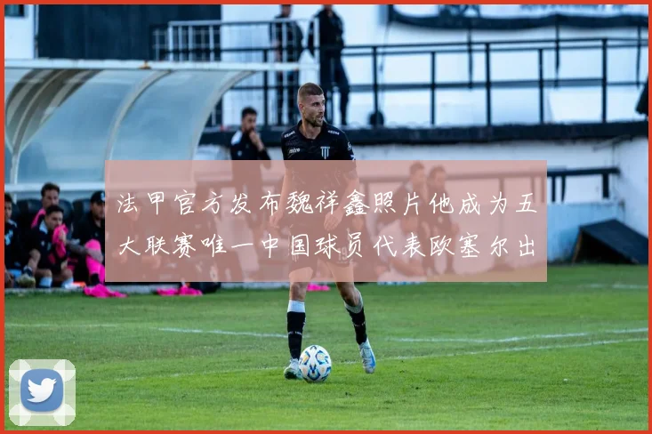 法甲官方发布魏祥鑫照片他成为五大联赛唯一中国球员代表欧塞尔出战