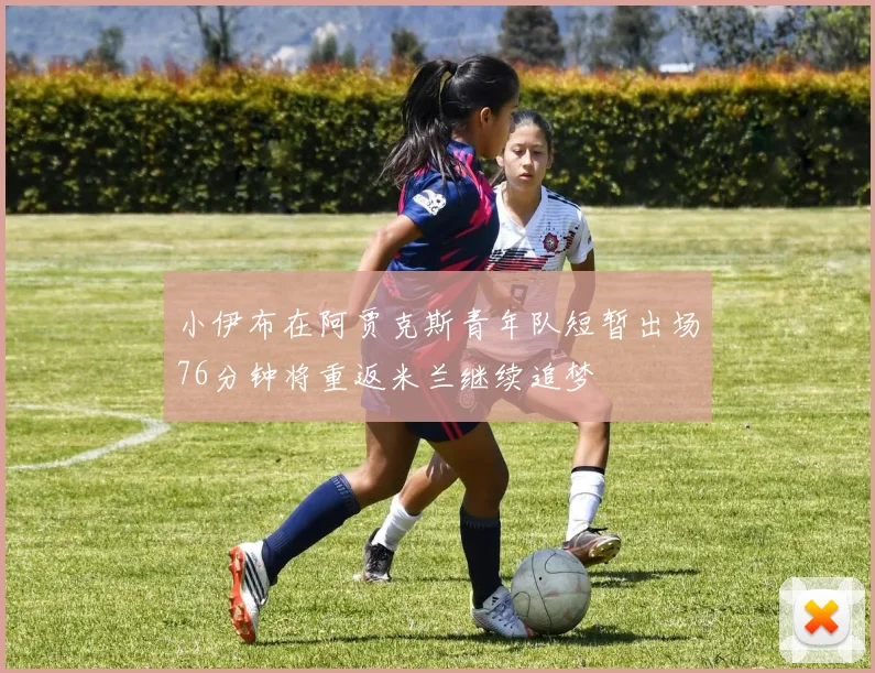 小伊布在阿贾克斯青年队短暂出场76分钟将重返米兰继续追梦