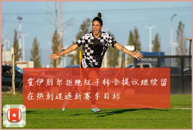 霍伊别尔拒绝纽卡转会提议继续留在热刺追逐新赛季目标