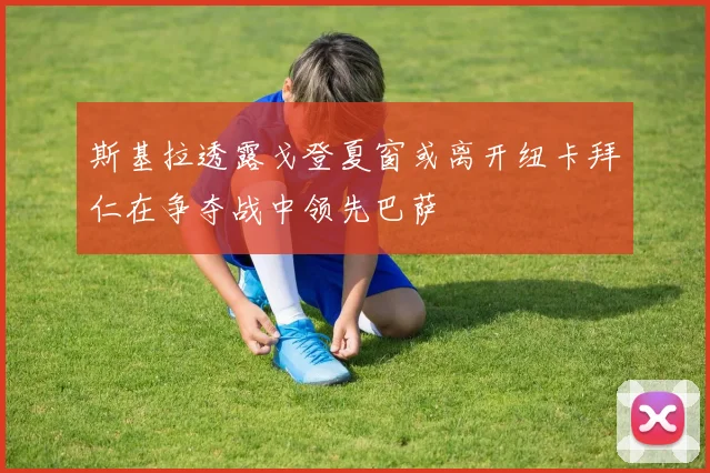 斯基拉透露戈登夏窗或离开纽卡拜仁在争夺战中领先巴萨