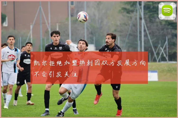 凯尔拒绝加盟热刺因双方发展方向不合引发关注