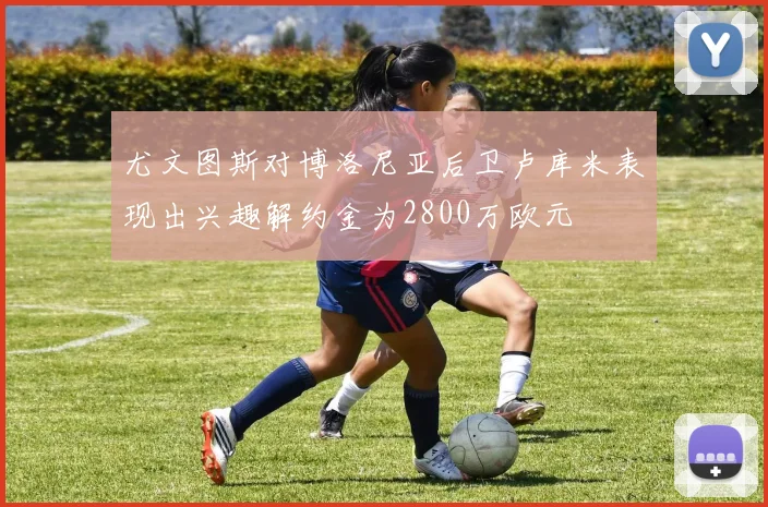 尤文图斯对博洛尼亚后卫卢库米表现出兴趣解约金为2800万欧元