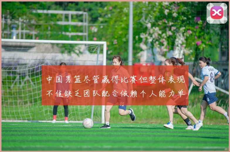 中国男篮尽管赢得比赛但整体表现不佳缺乏团队配合依赖个人能力单打成效有限
