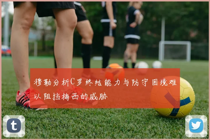 穆勒分析C罗终结能力与防守困境难以阻挡梅西的威胁