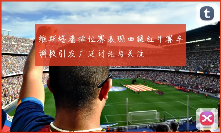 维斯塔潘排位赛表现回暖红牛赛车调校引发广泛讨论与关注