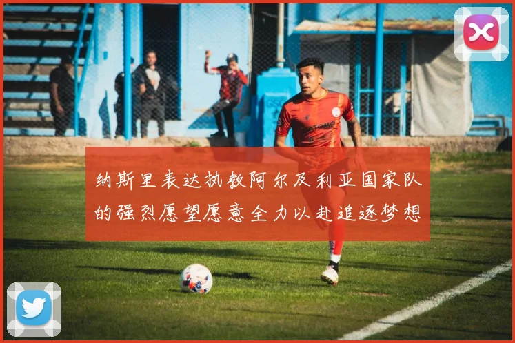 纳斯里表达执教阿尔及利亚国家队的强烈愿望愿意全力以赴追逐梦想