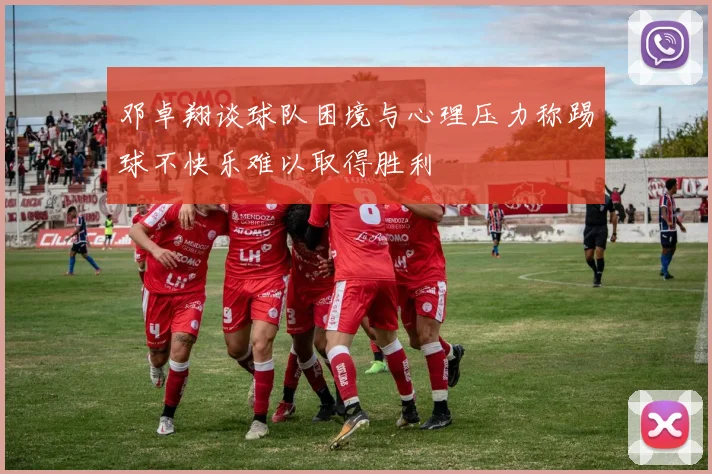 邓卓翔谈球队困境与心理压力称踢球不快乐难以取得胜利