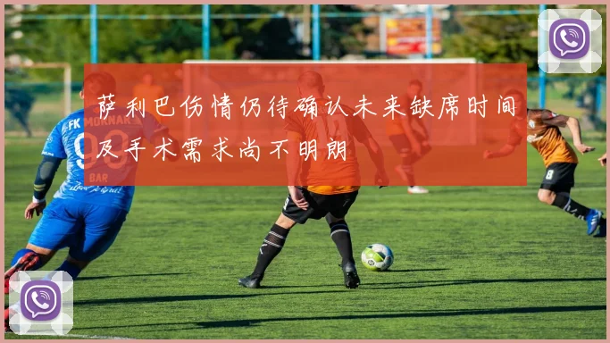 萨利巴伤情仍待确认未来缺席时间及手术需求尚不明朗