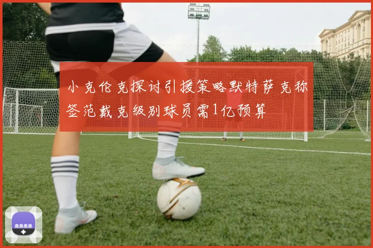 小克伦克探讨引援策略默特萨克称签范戴克级别球员需1亿预算