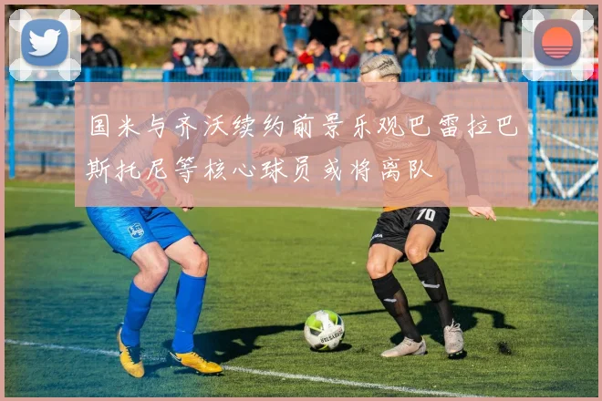 国米与齐沃续约前景乐观巴雷拉巴斯托尼等核心球员或将离队